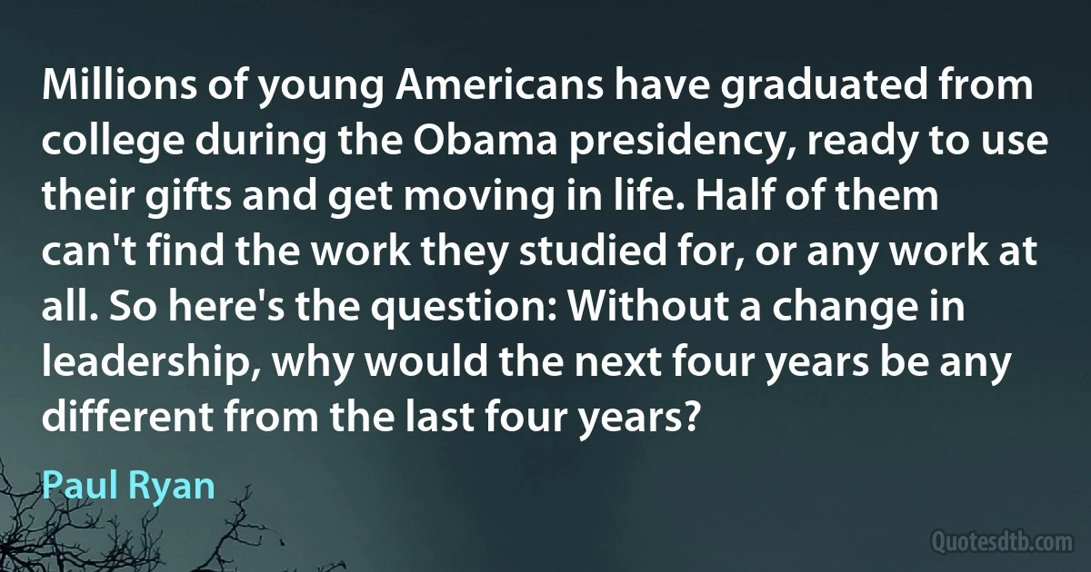 Millions of young Americans have graduated from college during the Obama presidency, ready to use their gifts and get moving in life. Half of them can't find the work they studied for, or any work at all. So here's the question: Without a change in leadership, why would the next four years be any different from the last four years? (Paul Ryan)