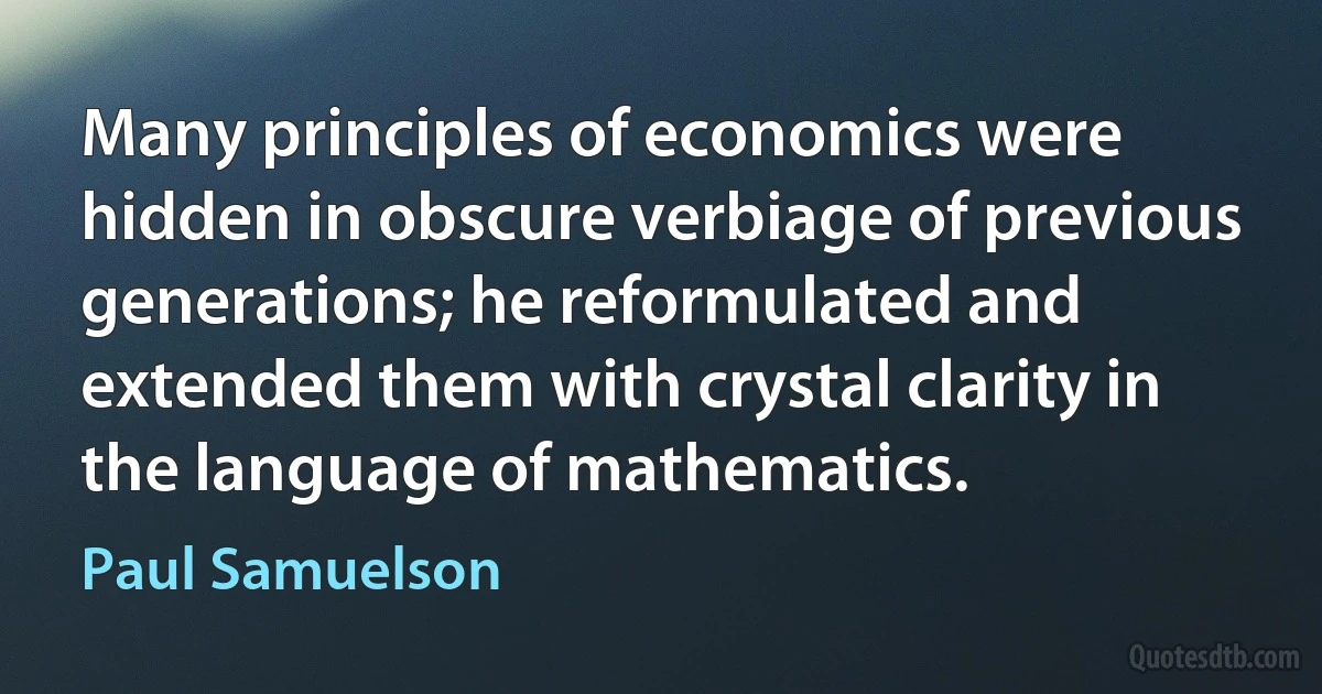 Many principles of economics were hidden in obscure verbiage of previous generations; he reformulated and extended them with crystal clarity in the language of mathematics. (Paul Samuelson)