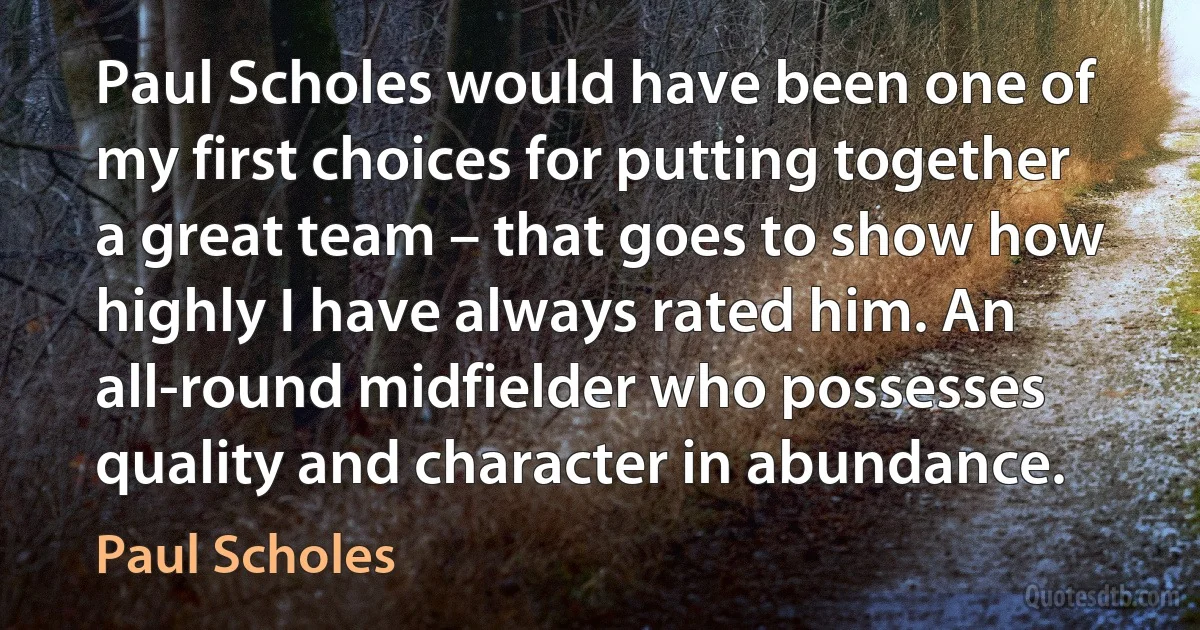 Paul Scholes would have been one of my first choices for putting together a great team – that goes to show how highly I have always rated him. An all-round midfielder who possesses quality and character in abundance. (Paul Scholes)