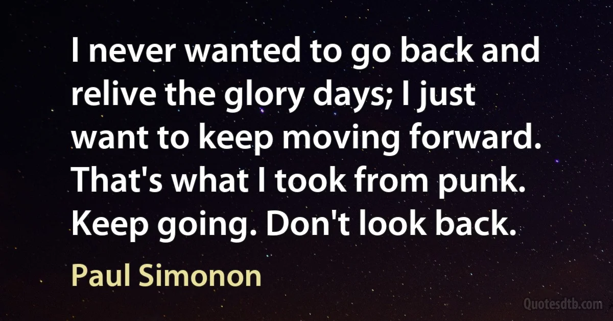 I never wanted to go back and relive the glory days; I just want to keep moving forward. That's what I took from punk. Keep going. Don't look back. (Paul Simonon)