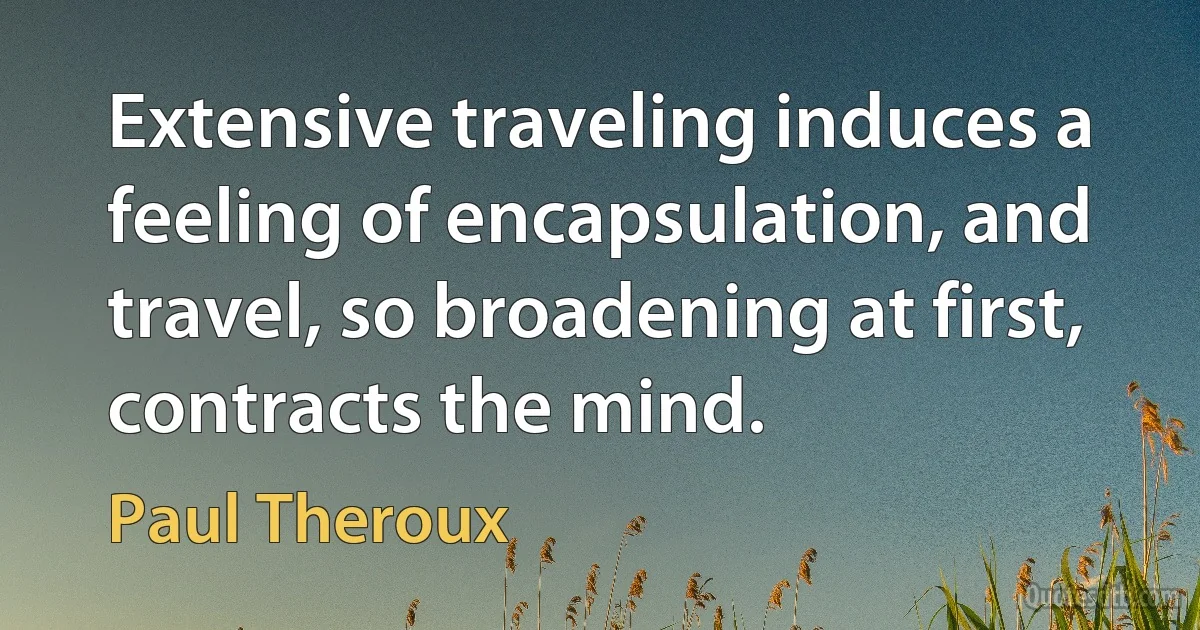 Extensive traveling induces a feeling of encapsulation, and travel, so broadening at first, contracts the mind. (Paul Theroux)