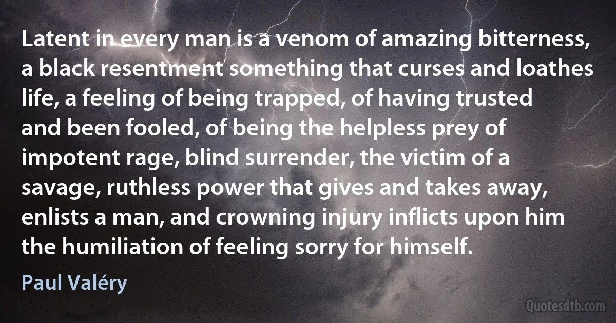 Latent in every man is a venom of amazing bitterness, a black resentment something that curses and loathes life, a feeling of being trapped, of having trusted and been fooled, of being the helpless prey of impotent rage, blind surrender, the victim of a savage, ruthless power that gives and takes away, enlists a man, and crowning injury inflicts upon him the humiliation of feeling sorry for himself. (Paul Valéry)