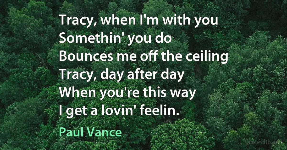 Tracy, when I'm with you
Somethin' you do
Bounces me off the ceiling
Tracy, day after day
When you're this way
I get a lovin' feelin. (Paul Vance)