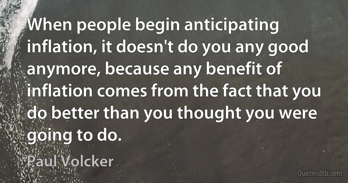 When people begin anticipating inflation, it doesn't do you any good anymore, because any benefit of inflation comes from the fact that you do better than you thought you were going to do. (Paul Volcker)