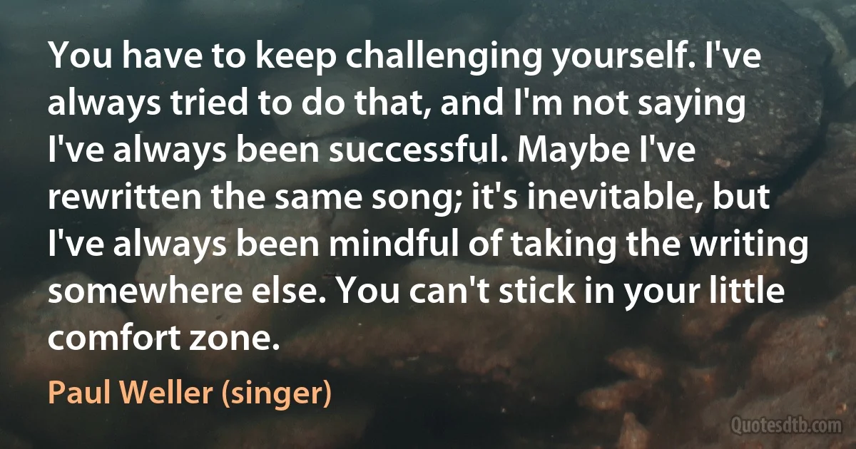 You have to keep challenging yourself. I've always tried to do that, and I'm not saying I've always been successful. Maybe I've rewritten the same song; it's inevitable, but I've always been mindful of taking the writing somewhere else. You can't stick in your little comfort zone. (Paul Weller (singer))