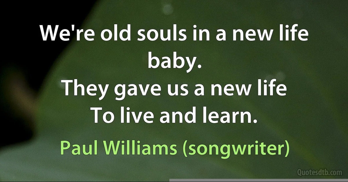 We're old souls in a new life baby.
They gave us a new life
To live and learn. (Paul Williams (songwriter))