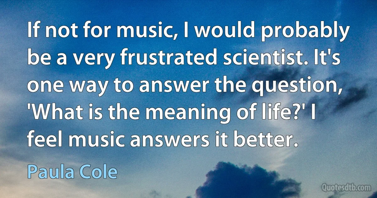 If not for music, I would probably be a very frustrated scientist. It's one way to answer the question, 'What is the meaning of life?' I feel music answers it better. (Paula Cole)