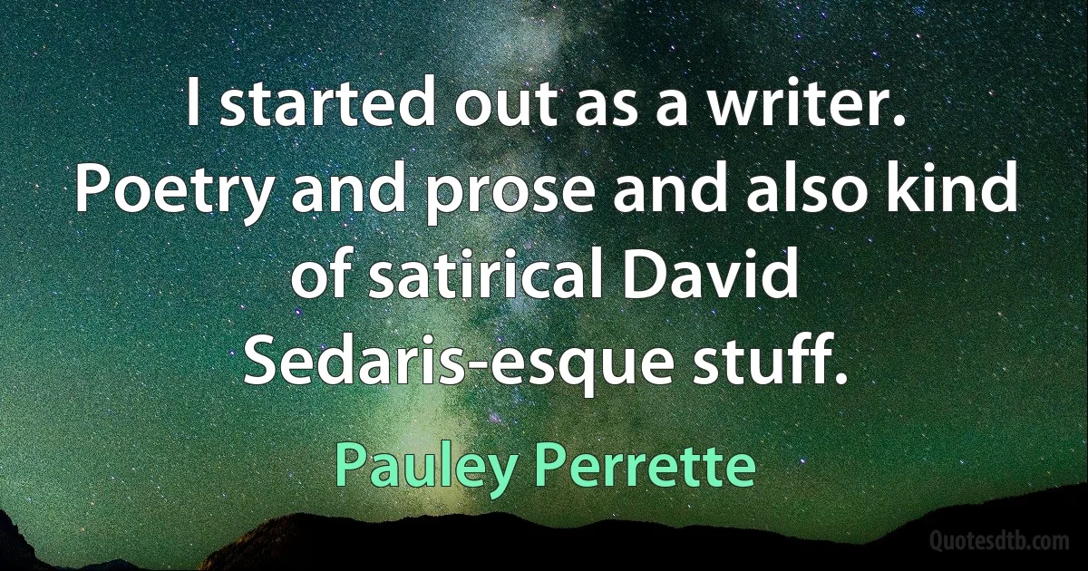 I started out as a writer. Poetry and prose and also kind of satirical David Sedaris-esque stuff. (Pauley Perrette)