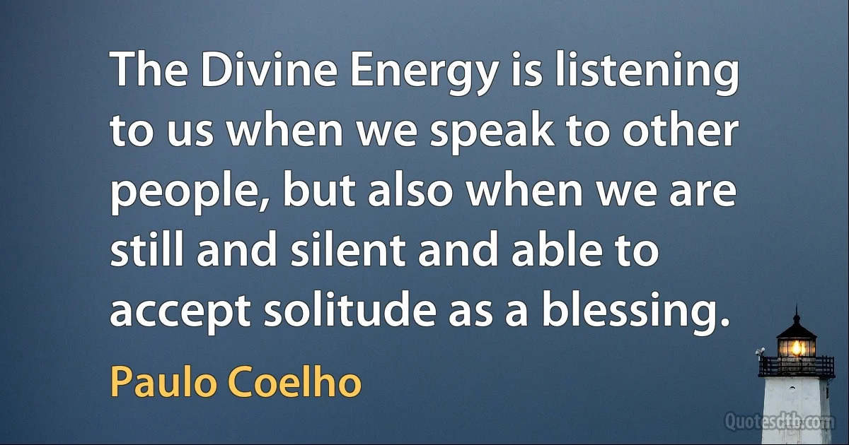 The Divine Energy is listening to us when we speak to other people, but also when we are still and silent and able to accept solitude as a blessing. (Paulo Coelho)