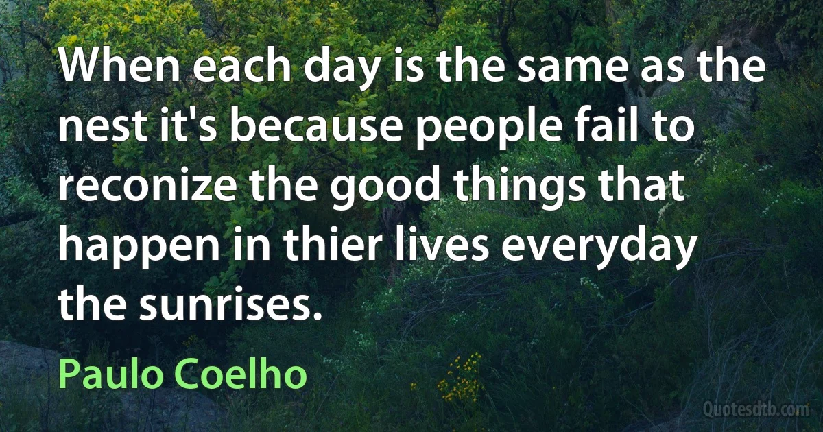 When each day is the same as the nest it's because people fail to reconize the good things that happen in thier lives everyday the sunrises. (Paulo Coelho)