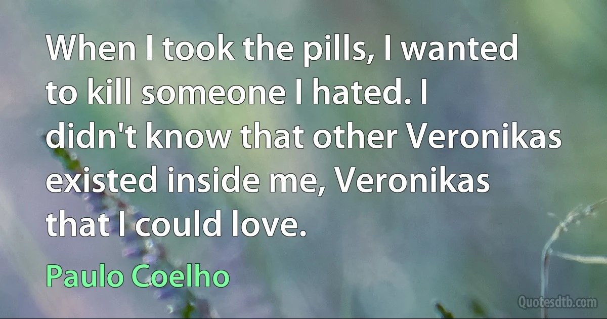 When I took the pills, I wanted to kill someone I hated. I didn't know that other Veronikas existed inside me, Veronikas that I could love. (Paulo Coelho)