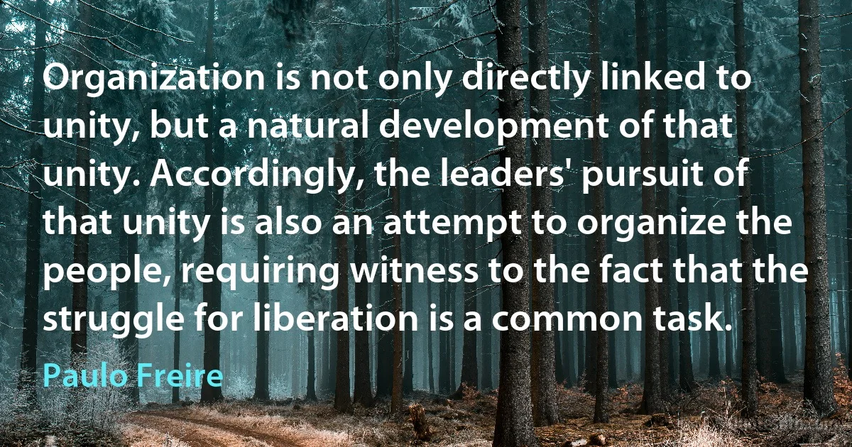 Organization is not only directly linked to unity, but a natural development of that unity. Accordingly, the leaders' pursuit of that unity is also an attempt to organize the people, requiring witness to the fact that the struggle for liberation is a common task. (Paulo Freire)