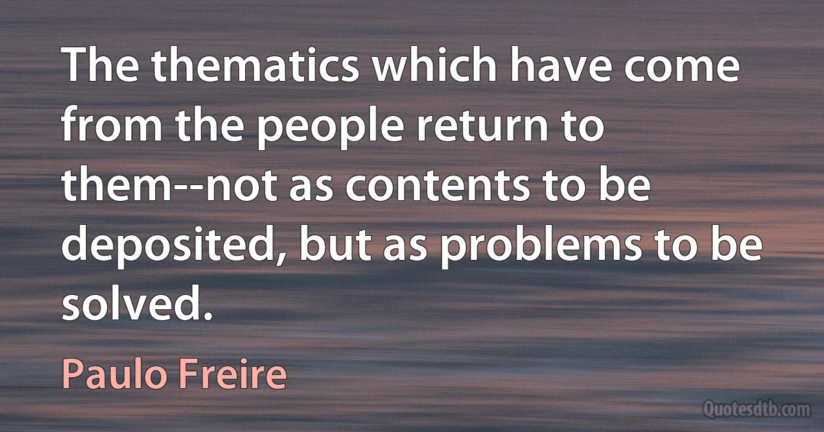 The thematics which have come from the people return to them--not as contents to be deposited, but as problems to be solved. (Paulo Freire)