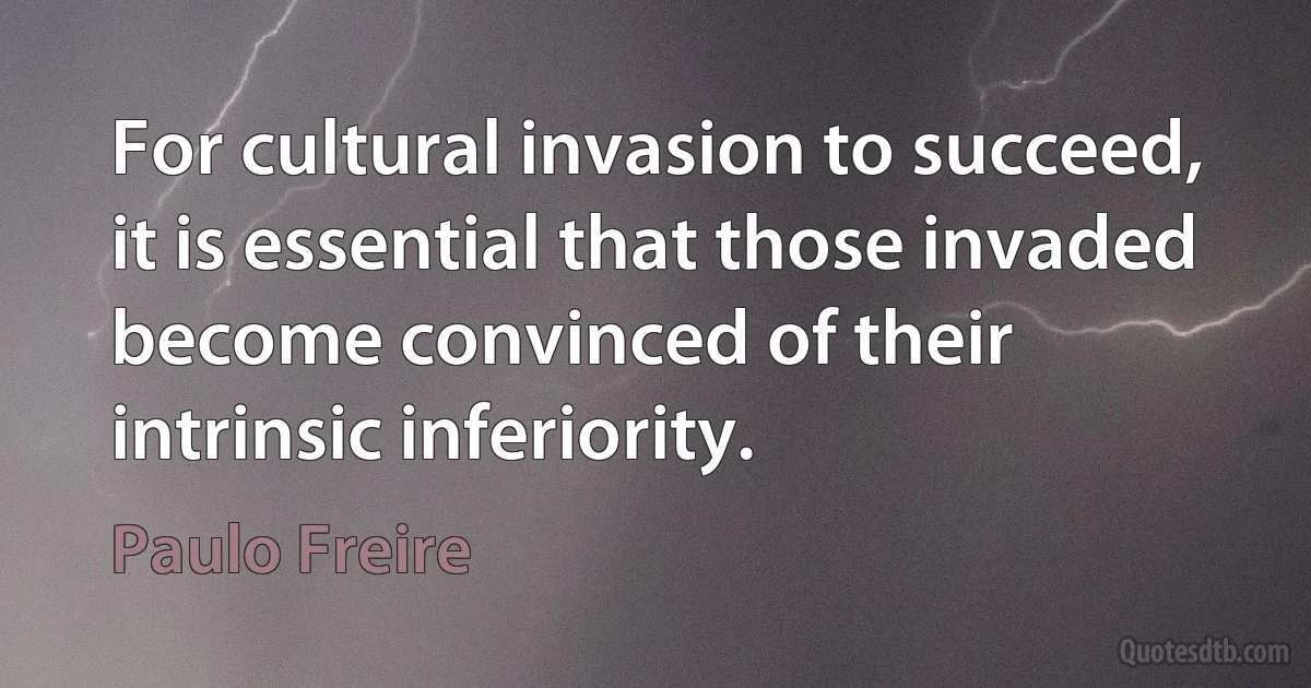 For cultural invasion to succeed, it is essential that those invaded become convinced of their intrinsic inferiority. (Paulo Freire)