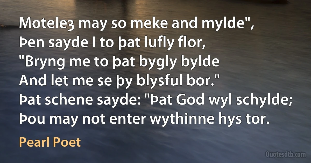 Moteleȝ may so meke and mylde",
Þen sayde I to þat lufly flor,
"Bryng me to þat bygly bylde
And let me se þy blysful bor."
Þat schene sayde: "Þat God wyl schylde;
Þou may not enter wythinne hys tor. (Pearl Poet)