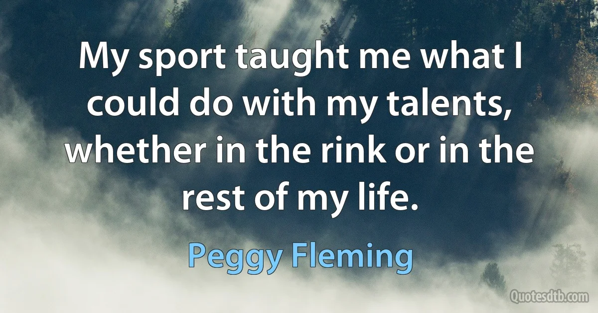 My sport taught me what I could do with my talents, whether in the rink or in the rest of my life. (Peggy Fleming)