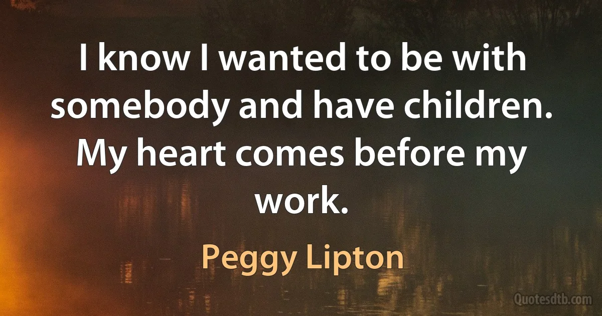 I know I wanted to be with somebody and have children. My heart comes before my work. (Peggy Lipton)