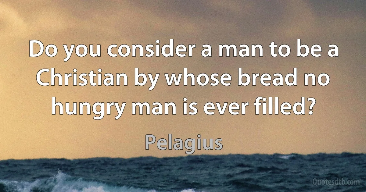 Do you consider a man to be a Christian by whose bread no hungry man is ever filled? (Pelagius)