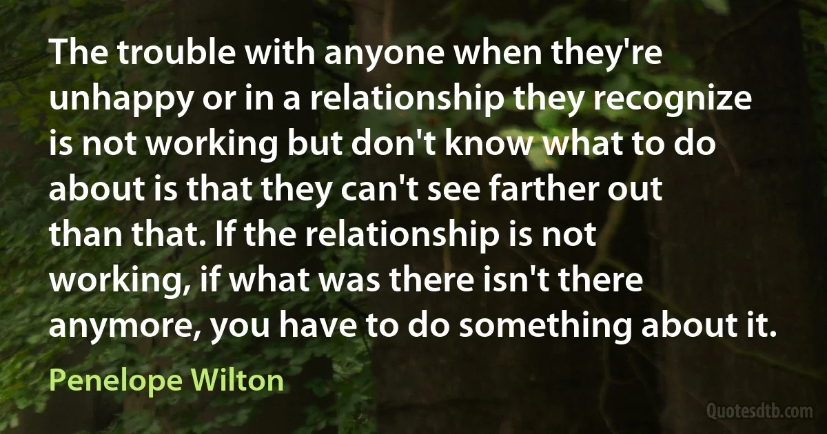 The trouble with anyone when they're unhappy or in a relationship they recognize is not working but don't know what to do about is that they can't see farther out than that. If the relationship is not working, if what was there isn't there anymore, you have to do something about it. (Penelope Wilton)