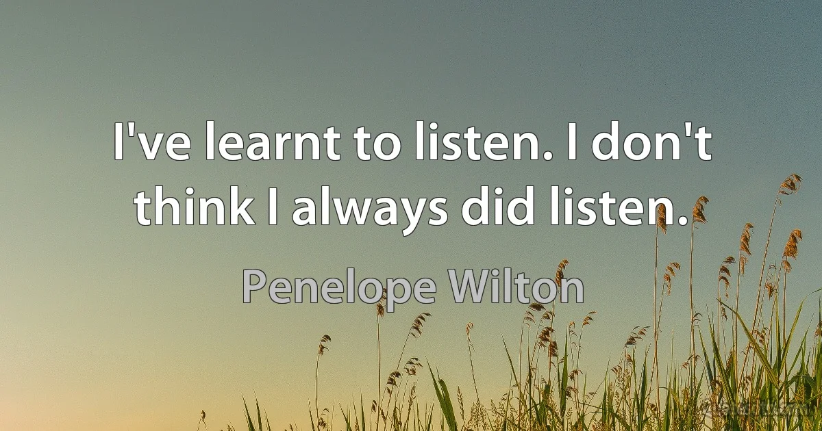 I've learnt to listen. I don't think I always did listen. (Penelope Wilton)