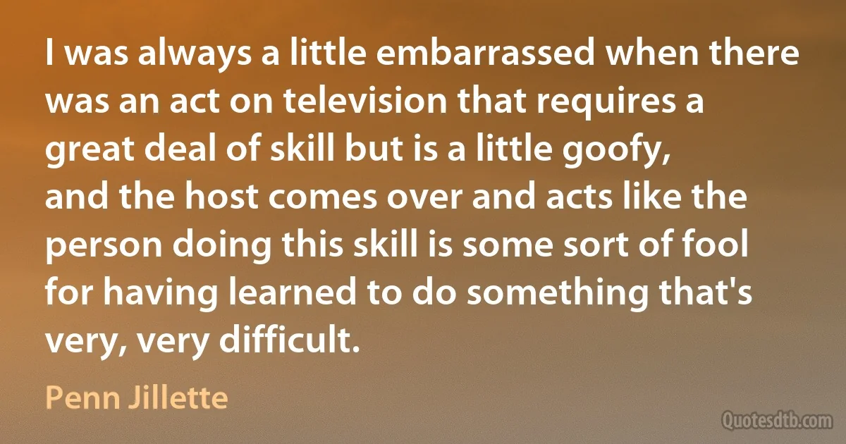 I was always a little embarrassed when there was an act on television that requires a great deal of skill but is a little goofy, and the host comes over and acts like the person doing this skill is some sort of fool for having learned to do something that's very, very difficult. (Penn Jillette)