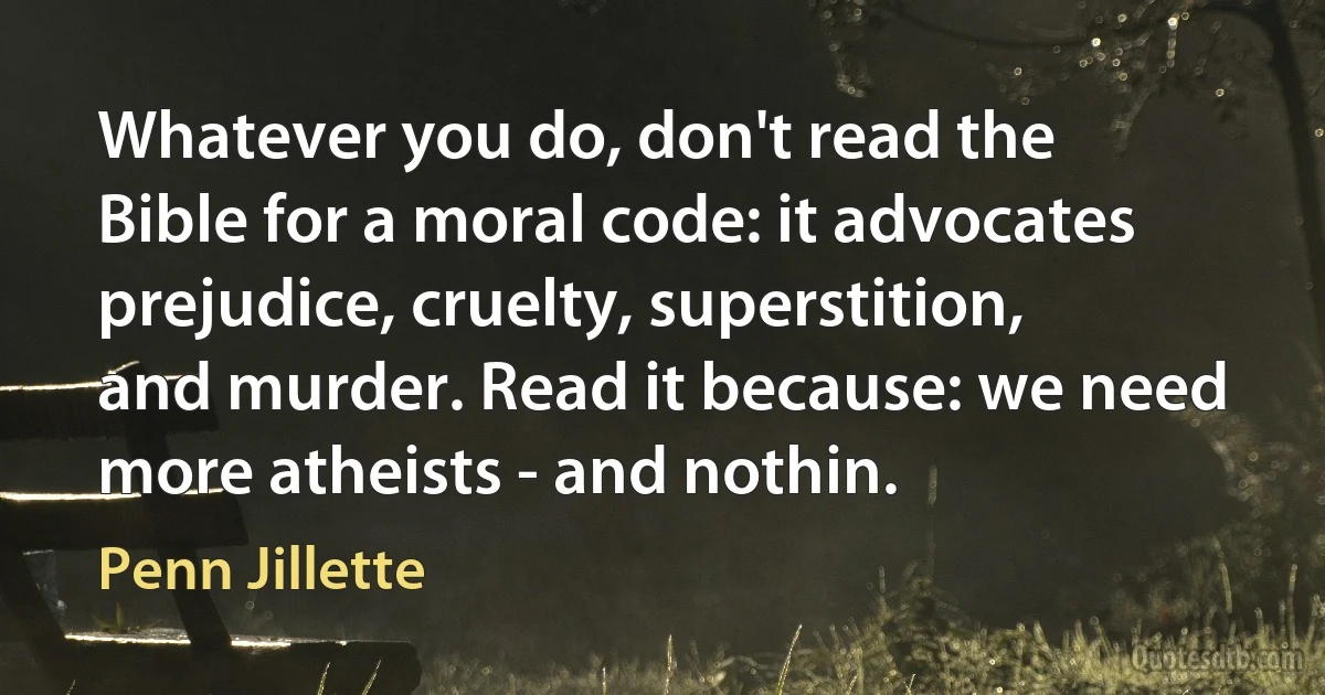 Whatever you do, don't read the Bible for a moral code: it advocates prejudice, cruelty, superstition, and murder. Read it because: we need more atheists - and nothin. (Penn Jillette)