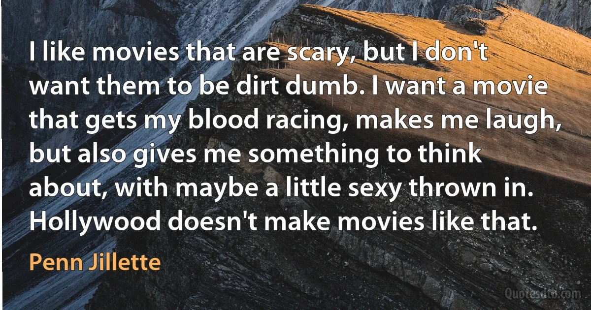 I like movies that are scary, but I don't want them to be dirt dumb. I want a movie that gets my blood racing, makes me laugh, but also gives me something to think about, with maybe a little sexy thrown in. Hollywood doesn't make movies like that. (Penn Jillette)