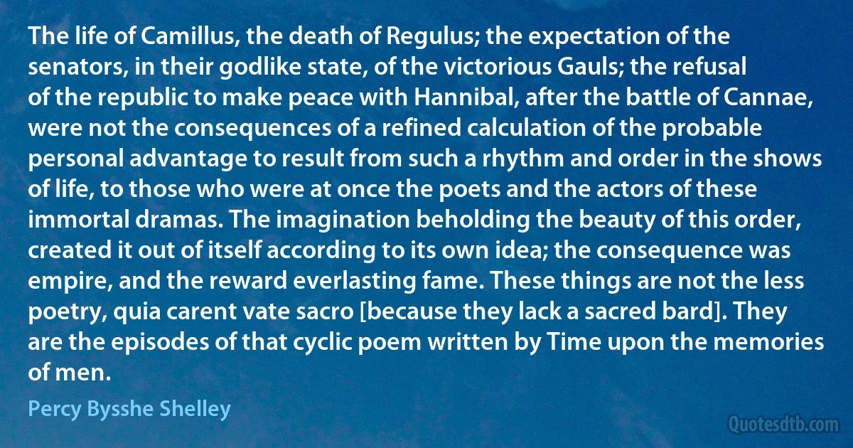 The life of Camillus, the death of Regulus; the expectation of the senators, in their godlike state, of the victorious Gauls; the refusal of the republic to make peace with Hannibal, after the battle of Cannae, were not the consequences of a refined calculation of the probable personal advantage to result from such a rhythm and order in the shows of life, to those who were at once the poets and the actors of these immortal dramas. The imagination beholding the beauty of this order, created it out of itself according to its own idea; the consequence was empire, and the reward everlasting fame. These things are not the less poetry, quia carent vate sacro [because they lack a sacred bard]. They are the episodes of that cyclic poem written by Time upon the memories of men. (Percy Bysshe Shelley)