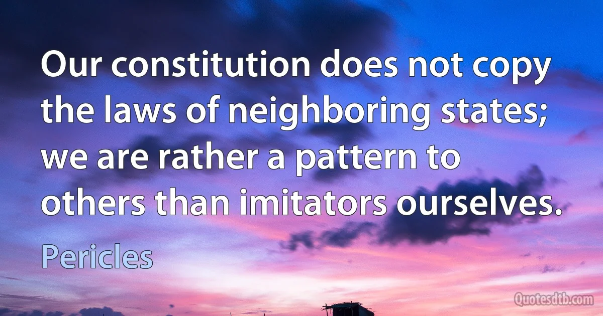 Our constitution does not copy the laws of neighboring states; we are rather a pattern to others than imitators ourselves. (Pericles)