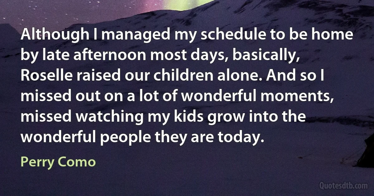 Although I managed my schedule to be home by late afternoon most days, basically, Roselle raised our children alone. And so I missed out on a lot of wonderful moments, missed watching my kids grow into the wonderful people they are today. (Perry Como)