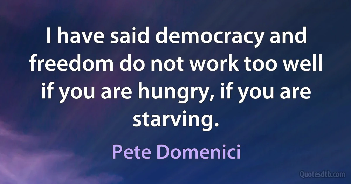 I have said democracy and freedom do not work too well if you are hungry, if you are starving. (Pete Domenici)