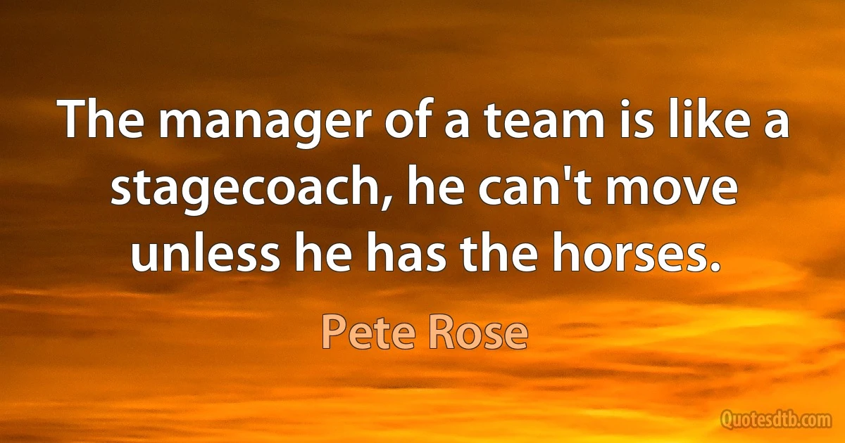 The manager of a team is like a stagecoach, he can't move unless he has the horses. (Pete Rose)