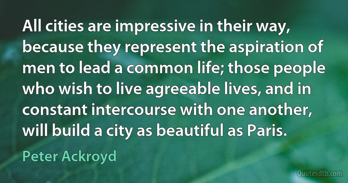 All cities are impressive in their way, because they represent the aspiration of men to lead a common life; those people who wish to live agreeable lives, and in constant intercourse with one another, will build a city as beautiful as Paris. (Peter Ackroyd)