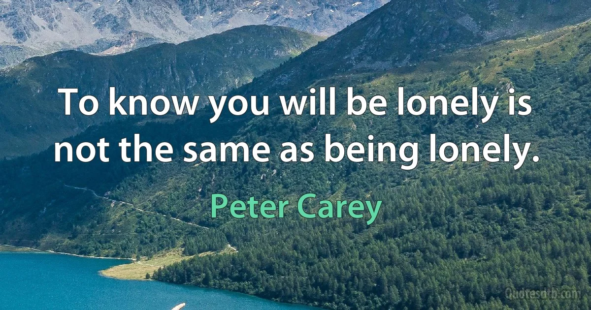 To know you will be lonely is not the same as being lonely. (Peter Carey)