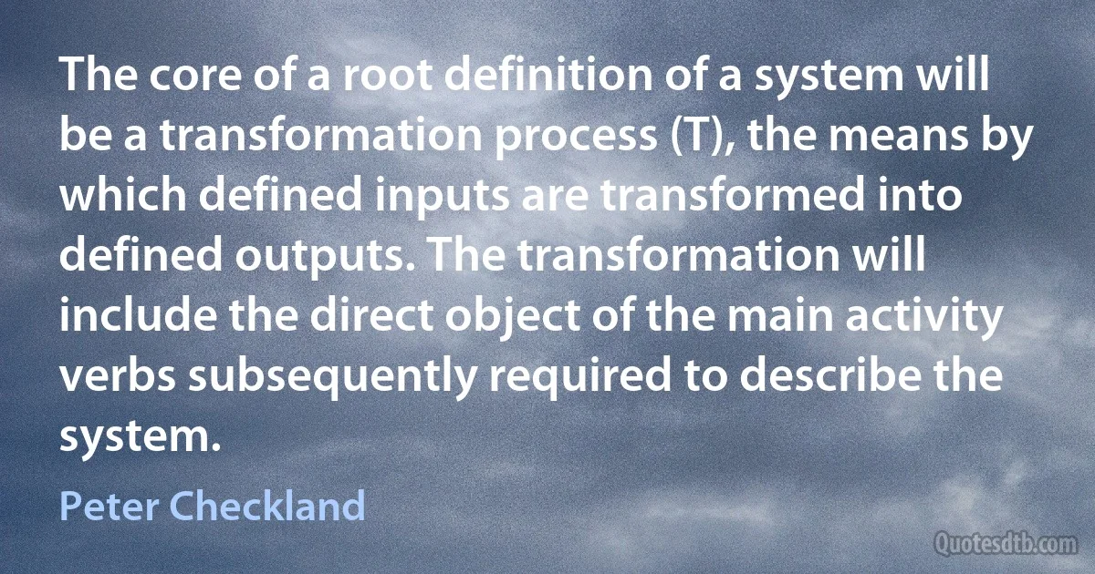 The core of a root definition of a system will be a transformation process (T), the means by which defined inputs are transformed into defined outputs. The transformation will include the direct object of the main activity verbs subsequently required to describe the system. (Peter Checkland)