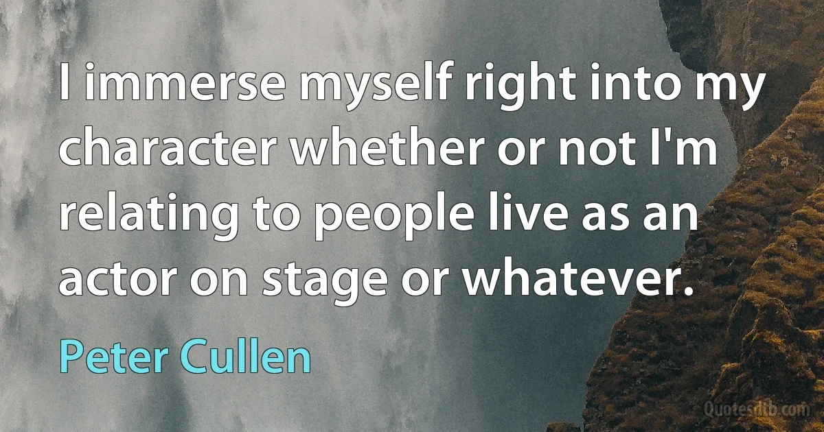 I immerse myself right into my character whether or not I'm relating to people live as an actor on stage or whatever. (Peter Cullen)