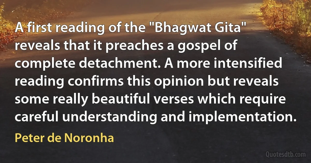 A first reading of the "Bhagwat Gita" reveals that it preaches a gospel of complete detachment. A more intensified reading confirms this opinion but reveals some really beautiful verses which require careful understanding and implementation. (Peter de Noronha)