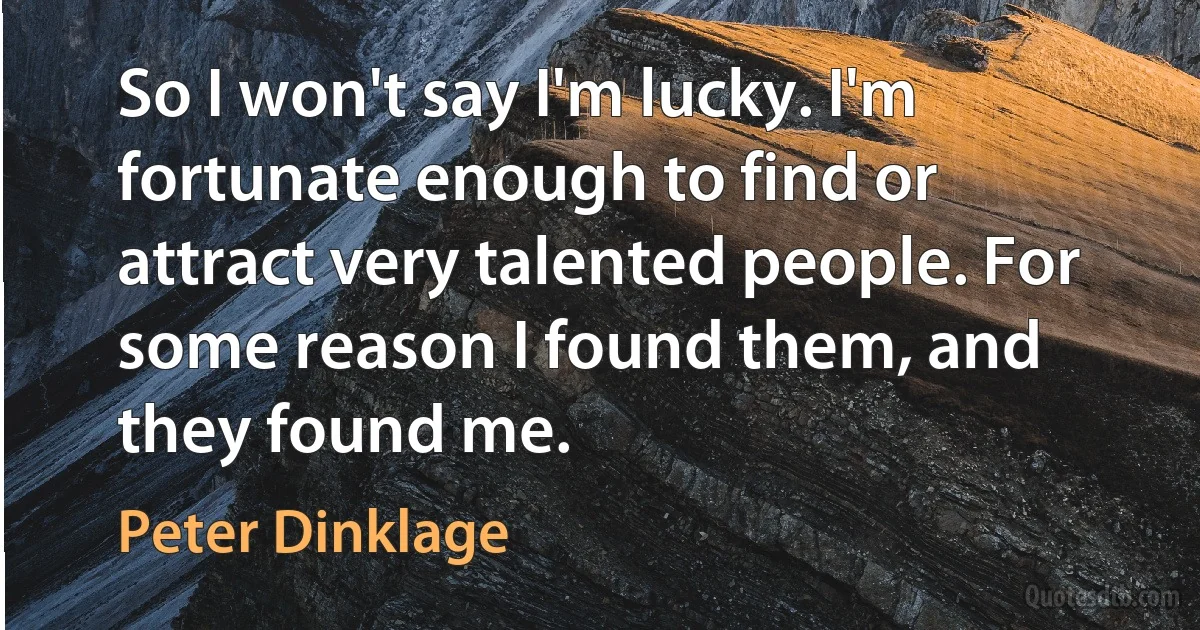 So I won't say I'm lucky. I'm fortunate enough to find or attract very talented people. For some reason I found them, and they found me. (Peter Dinklage)