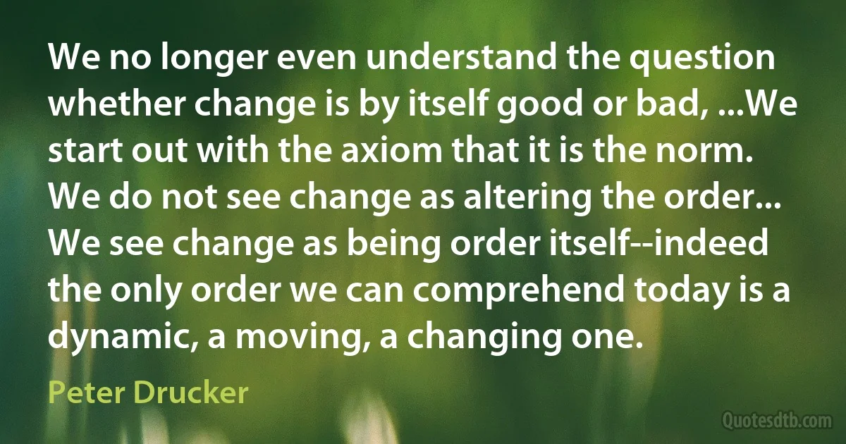 We no longer even understand the question whether change is by itself good or bad, ...We start out with the axiom that it is the norm. We do not see change as altering the order... We see change as being order itself--indeed the only order we can comprehend today is a dynamic, a moving, a changing one. (Peter Drucker)