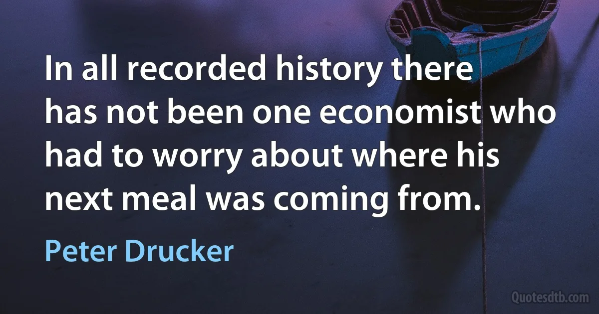 In all recorded history there has not been one economist who had to worry about where his next meal was coming from. (Peter Drucker)