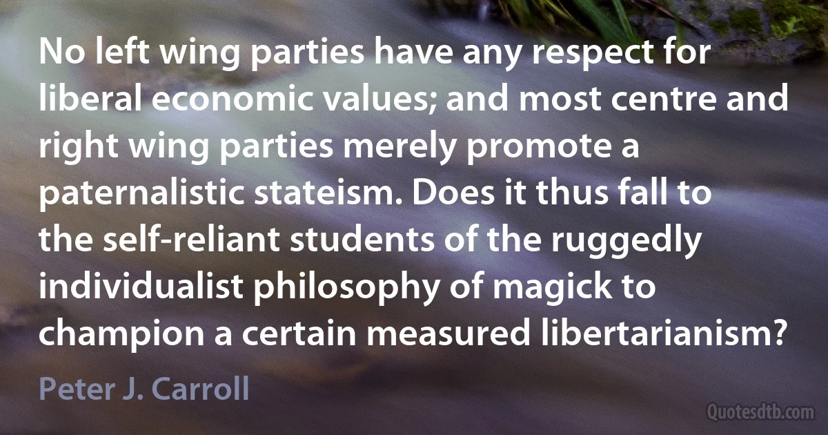 No left wing parties have any respect for liberal economic values; and most centre and right wing parties merely promote a paternalistic stateism. Does it thus fall to the self-reliant students of the ruggedly individualist philosophy of magick to champion a certain measured libertarianism? (Peter J. Carroll)