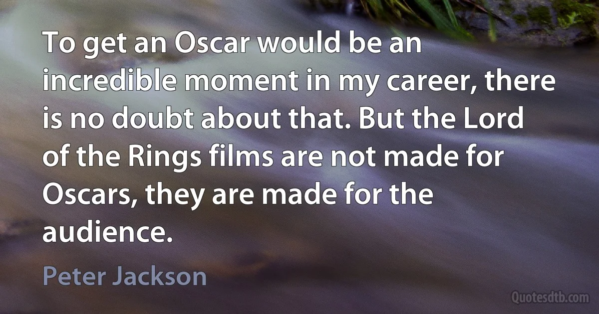 To get an Oscar would be an incredible moment in my career, there is no doubt about that. But the Lord of the Rings films are not made for Oscars, they are made for the audience. (Peter Jackson)