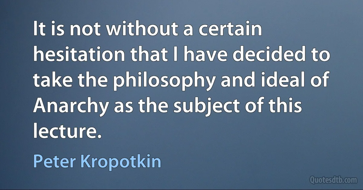 It is not without a certain hesitation that I have decided to take the philosophy and ideal of Anarchy as the subject of this lecture. (Peter Kropotkin)