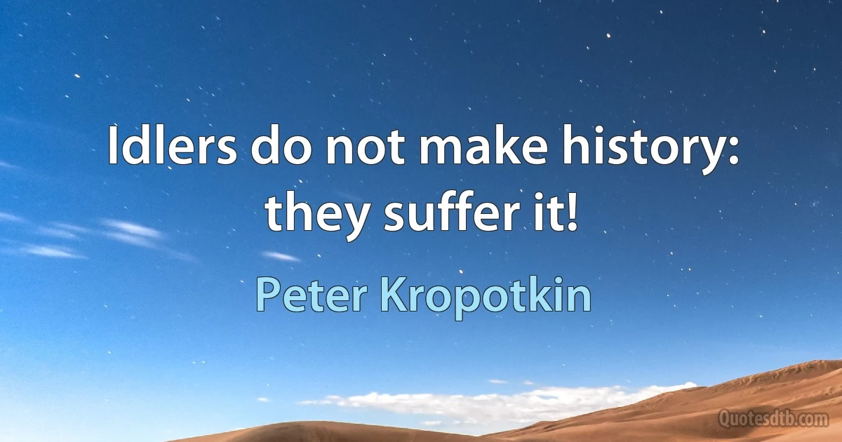 Idlers do not make history: they suffer it! (Peter Kropotkin)