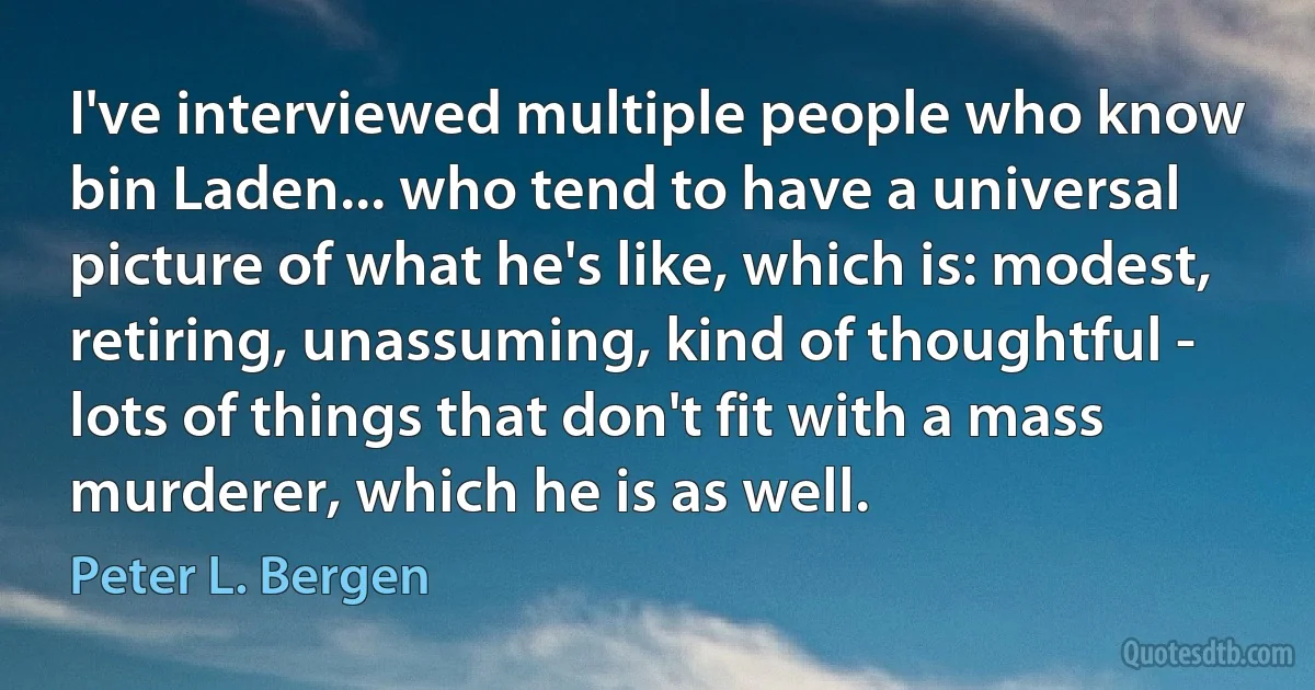 I've interviewed multiple people who know bin Laden... who tend to have a universal picture of what he's like, which is: modest, retiring, unassuming, kind of thoughtful - lots of things that don't fit with a mass murderer, which he is as well. (Peter L. Bergen)