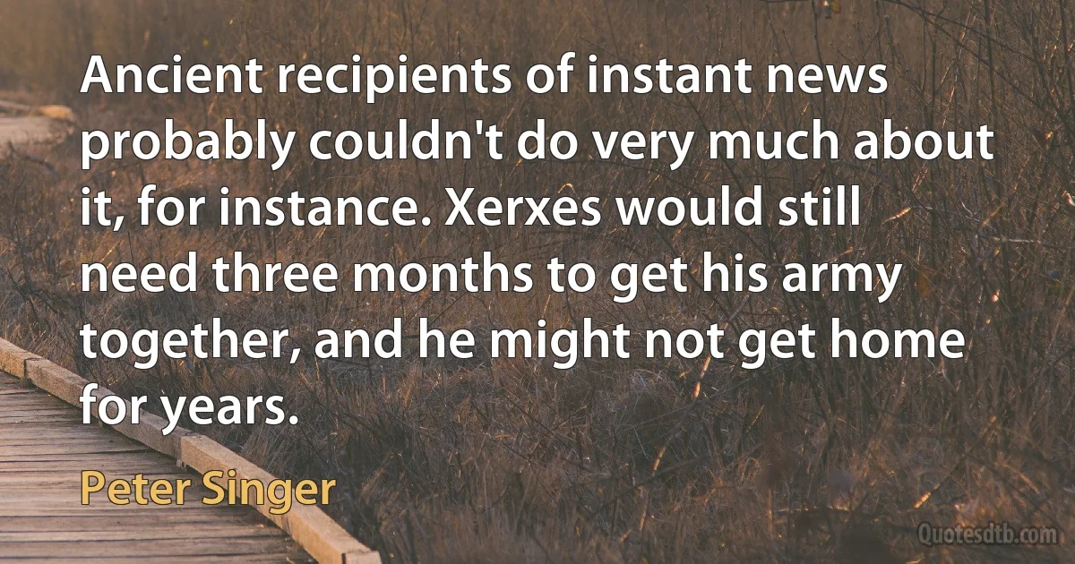 Ancient recipients of instant news probably couldn't do very much about it, for instance. Xerxes would still need three months to get his army together, and he might not get home for years. (Peter Singer)