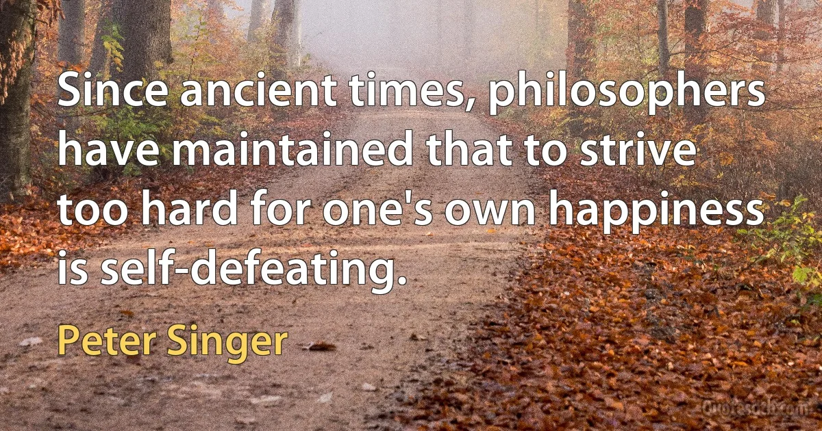 Since ancient times, philosophers have maintained that to strive too hard for one's own happiness is self-defeating. (Peter Singer)