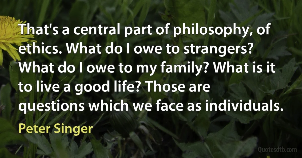 That's a central part of philosophy, of ethics. What do I owe to strangers? What do I owe to my family? What is it to live a good life? Those are questions which we face as individuals. (Peter Singer)