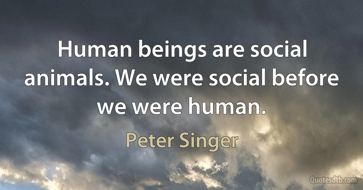 Human beings are social animals. We were social before we were human. (Peter Singer)