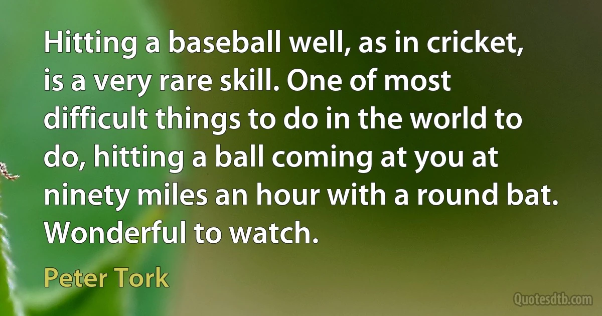 Hitting a baseball well, as in cricket, is a very rare skill. One of most difficult things to do in the world to do, hitting a ball coming at you at ninety miles an hour with a round bat. Wonderful to watch. (Peter Tork)